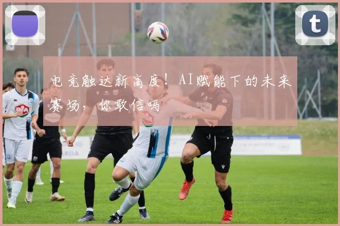 电竞触达新高度！AI赋能下的未来赛场，你敢信吗