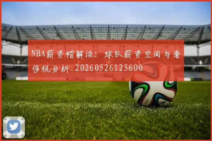 NBA薪资帽解读：球队薪资空间与奢侈税分析_20260526125600