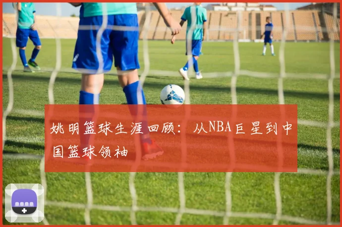 姚明篮球生涯回顾:从NBA巨星到中国篮球领袖