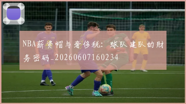 NBA薪资帽与奢侈税:球队建队的财务密码_20260607160234