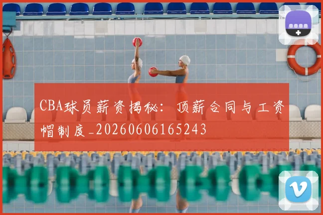 CBA球员薪资揭秘:顶薪合同与工资帽制度_20260606165243